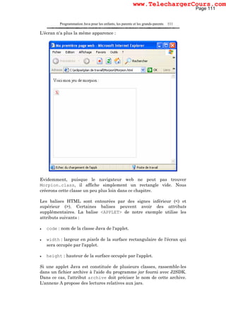 Programmation Java pour les enfants, les parents et les grands-parents 111
L'écran n'a plus la même apparence :
Evidemment, puisque le navigateur web ne peut pas trouver
Morpion.class, il affiche simplement un rectangle vide. Nous
créerons cette classe un peu plus loin dans ce chapitre.
Les balises HTML sont entourées par des signes inférieur (<) et
supérieur (>). Certaines balises peuvent avoir des attributs
supplémentaires. La balise <APPLET> de notre exemple utilise les
attributs suivants :
• code : nom de la classe Java de l'applet.
• width : largeur en pixels de la surface rectangulaire de l'écran qui
sera occupée par l'applet.
• height : hauteur de la surface occupée par l'applet.
Si une applet Java est constituée de plusieurs classes, rassemble-les
dans un fichier archive à l'aide du programme jar fourni avec J2SDK.
Dans ce cas, l'attribut archive doit préciser le nom de cette archive.
L'annexe A propose des lectures relatives aux jars.
Page 111
www.TelechargerCours.com
 