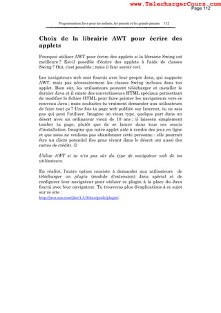 Programmation Java pour les enfants, les parents et les grands-parents 112
Choix de la librairie AWT pour écrire des
applets
Pourquoi utiliser AWT pour écrire des applets si la librairie Swing est
meilleure ? Est-il possible d'écrire des applets à l'aide de classes
Swing ? Oui, c'est possible ; mais il faut savoir ceci.
Les navigateurs web sont fournis avec leur propre Java, qui supporte
AWT, mais pas nécessairement les classes Swing incluses dans ton
applet. Bien sûr, les utilisateurs peuvent télécharger et installer le
dernier Java et il existe des convertisseurs HTML spéciaux permettant
de modifier le fichier HTML pour faire pointer les navigateurs vers ce
nouveau Java ; mais souhaites-tu vraiment demander aux utilisateurs
de faire tout ça ? Une fois ta page web publiée sur Internet, tu ne sais
pas qui peut l'utiliser. Imagine un vieux type, quelque part dans un
désert avec un ordinateur vieux de 10 ans ; il laissera simplement
tomber ta page, plutôt que de se lancer dans tous ces soucis
d'installation. Imagine que notre applet aide à vendre des jeux en ligne
et que nous ne voulions pas abandonner cette personne : elle pourrait
être un client potentiel (les gens vivant dans le désert ont aussi des
cartes de crédit). ☺
Utilise AWT si tu n'es pas sûr du type de navigateur web de tes
utilisateurs.
En réalité, l'autre option consiste à demander aux utilisateurs de
télécharger un plugin (module d'extension) Java spécial et de
configurer leur navigateur pour utiliser ce plugin à la place du Java
fourni avec leur navigateur. Tu trouveras plus d'explications à ce sujet
sur ce site :
http://java.sun.com/j2se/1.5.0/docs/guide/plugin/.
Page 112
www.TelechargerCours.com
 
