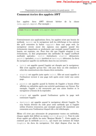 Programmation Java pour les enfants, les parents et les grands-parents 113
Comment écrire des applets AWT
Les applets Java AWT doivent hériter de la classe
java.applet.Applet. Par exemple :
Contrairement aux applications Java, les applets n'ont pas besoin de
méthode main() car le navigateur web les télécharge et les exécute
dès qu'il rencontre la balise <applet> dans une page web. Le
navigateur envoie aussi des signaux aux applets quand des
événements importants se produisent, par exemple quand l'applet est
lancée, est repeinte, etc. Pour être sûr que l'applet réagisse à ces
événements, tu dois programmer des méthodes de rappel (callback
methods) spéciales : init() (initialiser), start() (démarrer),
paint() (peindre), stop() (arrêter) et destroy() (détruire). Le Java
du navigateur appelle ces méthodes dans les cas suivants :
• init() est appelée quand l'applet est chargée par le navigateur.
Elle n'est appelée qu'une fois : elle joue donc un rôle similaire à
celui des constructeurs des classes Java normales.
• start() est appelée juste après init(). Elle est aussi appelée si
l'utilisateur revient à une page web après avoir visité une autre
page.
• paint() est appelée quand la fenêtre de l'applet a besoin d'être
affichée ou rafraîchie après une activité quelconque sur l'écran. Par
exemple, l'applet a été recouverte par une autre fenêtre et le
navigateur a besoin de la repeindre.
• stop() est appelée quand l'utilisateur quitte la page web
contenant l'applet.
• destroy() est appelée quand le navigateur détruit l'applet. Tu
n'as besoin d'écrire du code pour cette méthode que si l'applet
utilise d'autres ressources, par exemple quand elle maintient une
connexion avec l'ordinateur duquel elle a été téléchargée.
Même s'il n'est pas nécessaire de programmer toutes ces méthodes,
chaque applet doit définir au moins init() et paint(). Voici le code
d'une applet qui affiche les mots "Bonjour Monde !". Cette applet ne
contient que la méthode paint(), qui reçoit une instance de l'objet
Graphics du Java du navigateur. Cet objet dispose d'un tas de
class Morpion extends java.applet.Applet {
}
Page 113
www.TelechargerCours.com
 