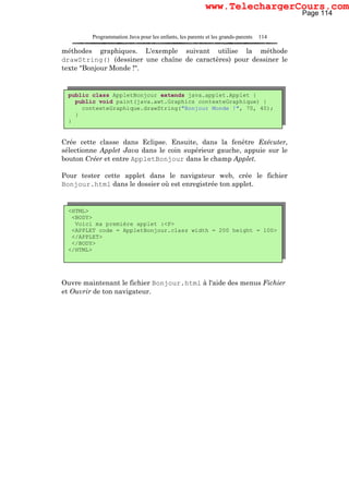 Programmation Java pour les enfants, les parents et les grands-parents 114
méthodes graphiques. L'exemple suivant utilise la méthode
drawString() (dessiner une chaîne de caractères) pour dessiner le
texte "Bonjour Monde !".
Crée cette classe dans Eclipse. Ensuite, dans la fenêtre Exécuter,
sélectionne Applet Java dans le coin supérieur gauche, appuie sur le
bouton Créer et entre AppletBonjour dans le champ Applet.
Pour tester cette applet dans le navigateur web, crée le fichier
Bonjour.html dans le dossier où est enregistrée ton applet.
Ouvre maintenant le fichier Bonjour.html à l'aide des menus Fichier
et Ouvrir de ton navigateur.
public class AppletBonjour extends java.applet.Applet {
public void paint(java.awt.Graphics contexteGraphique) {
contexteGraphique.drawString("Bonjour Monde !", 70, 40);
}
}
<HTML>
<BODY>
Voici ma première applet :<P>
<APPLET code = AppletBonjour.class width = 200 height = 100>
</APPLET>
</BODY>
</HTML>
Page 114
www.TelechargerCours.com
 