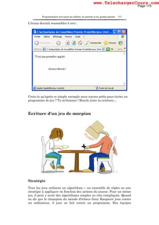 Programmation Java pour les enfants, les parents et les grands-parents 115
L'écran devrait ressembler à ceci :
Crois-tu qu'après ce simple exemple nous soyons prêts pour écrire un
programme de jeu ? Tu m'étonnes ! Boucle juste ta ceinture…
Ecriture d'un jeu de morpion
Stratégie
Tous les jeux utilisent un algorithme – un ensemble de règles ou une
stratégie à appliquer en fonction des actions du joueur. Pour un même
jeu, il peut y avoir des algorithmes simples ou très compliqués. Quand
on dit que le champion du monde d'échecs Gary Kasparov joue contre
un ordinateur, il joue en fait contre un programme. Des équipes
Page 115
www.TelechargerCours.com
 