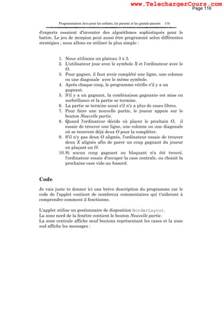 Programmation Java pour les enfants, les parents et les grands-parents 116
d'experts essaient d'inventer des algorithmes sophistiqués pour le
battre. Le jeu de morpion peut aussi être programmé selon différentes
stratégies ; nous allons en utiliser la plus simple :
1. Nous utilisons un plateau 3 x 3.
2. L'utilisateur joue avec le symbole X et l'ordinateur avec le
O.
3. Pour gagner, il faut avoir complété une ligne, une colonne
ou une diagonale avec le même symbole.
4. Après chaque coup, le programme vérifie s'il y a un
gagnant.
5. S'il y a un gagnant, la combinaison gagnante est mise en
surbrillance et la partie se termine.
6. La partie se termine aussi s'il n'y a plus de cases libres.
7. Pour faire une nouvelle partie, le joueur appuie sur le
bouton Nouvelle partie.
8. Quand l'ordinateur décide où placer le prochain O, il
essaie de trouver une ligne, une colonne ou une diagonale
où se trouvent déjà deux O pour la compléter.
9. S'il n'y pas deux O alignés, l'ordinateur essaie de trouver
deux X alignés afin de parer un coup gagnant du joueur
en plaçant un O.
10.Si aucun coup gagnant ou bloquant n'a été trouvé,
l'ordinateur essaie d'occuper la case centrale, ou choisit la
prochaine case vide au hasard.
Code
Je vais juste te donner ici une brève description du programme car le
code de l'applet contient de nombreux commentaires qui t'aideront à
comprendre comment il fonctionne.
L'applet utilise un gestionnaire de disposition BorderLayout.
La zone nord de la fenêtre contient le bouton Nouvelle partie.
La zone centrale affiche neuf boutons représentant les cases et la zone
sud affiche les messages :
Page 116
www.TelechargerCours.com
 