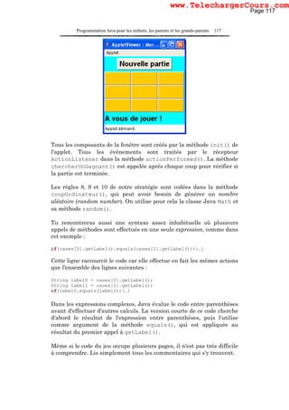 Programmation Java pour les enfants, les parents et les grands-parents 117
Tous les composants de la fenêtre sont créés par la méthode init() de
l'applet. Tous les événements sont traités par le récepteur
ActionListener dans la méthode actionPerformed(). La méthode
chercherUnGagnant() est appelée après chaque coup pour vérifier si
la partie est terminée.
Les règles 8, 9 et 10 de notre stratégie sont codées dans la méthode
coupOrdinateur(), qui peut avoir besoin de générer un nombre
aléatoire (random number). On utilise pour cela la classe Java Math et
sa méthode random().
Tu rencontreras aussi une syntaxe assez inhabituelle où plusieurs
appels de méthodes sont effectués en une seule expression, comme dans
cet exemple :
if(cases[0].getLabel().equals(cases[1].getLabel())){…}
Cette ligne raccourcit le code car elle effectue en fait les mêmes actions
que l'ensemble des lignes suivantes :
String label0 = cases[0].getLabel();
String label1 = cases[1].getLabel();
if(label0.equals(label1)){…}
Dans les expressions complexes, Java évalue le code entre parenthèses
avant d'effectuer d'autres calculs. La version courte de ce code cherche
d'abord le résultat de l'expression entre parenthèses, puis l'utilise
comme argument de la méthode equals(), qui est appliquée au
résultat du premier appel à getLabel().
Même si le code du jeu occupe plusieurs pages, il n'est pas très difficile
à comprendre. Lis simplement tous les commentaires qui s'y trouvent.
Page 117
www.TelechargerCours.com
 