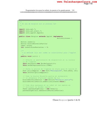 Programmation Java pour les enfants, les parents et les grands-parents 118
Classe Morpion (partie 1 de 8)
/**
* Un jeu de morpion sur un plateau 3x3
*/
import java.awt.*;
import java.awt.event.*;
import java.applet.Applet;
public class Morpion extends Applet implements
ActionListener {
Button cases[];
Button boutonNouvellePartie;
Label score;
int casesLibresRestantes = 9;
/**
* La méthode init est comme un constructeur pour l'applet
*/
public void init() {
// Affecte le gestionnaire de disposition et la couleur
// de l'applet
this.setLayout(new BorderLayout());
this.setBackground(Color.CYAN);
// Passe la police de l'applet en style gras et taille 20
Font policeApplet = new Font("Monospaced", Font.BOLD, 20);
this.setFont(policeApplet);
// Crée le bouton Nouvelle partie et enregistre
// le récepteur d'actions auprès de lui
boutonNouvellePartie = new Button("Nouvelle partie");
boutonNouvellePartie.addActionListener(this);
// Crée deux panneaux et un label et les agence en
// utilisant le border layout
Panel panneauSupérieur = new Panel();
panneauSupérieur.add(boutonNouvellePartie);
Page 118
www.TelechargerCours.com
 