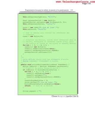 Programmation Java pour les enfants, les parents et les grands-parents 119
Classe Morpion (partie 2 de 8)
this.add(panneauSupérieur, "North");
Panel panneauCentral = new Panel();
panneauCentral.setLayout(new GridLayout(3, 3));
this.add(panneauCentral, "Center");
score = new Label("A vous de jouer !");
this.add(score, "South");
// Crée un tableau pour stocker les références des
// 9 boutons
cases = new Button[9];
// Instancie les boutons, stocke leurs références dans le
// tableau, enregistre le récepteur auprès d'eux, peint
// les boutons en orange et les ajoute au panneau central
for(int i = 0; i < 9; i++) {
cases[i]= new Button();
cases[i].addActionListener(this);
cases[i].setBackground(Color.ORANGE);
panneauCentral.add(cases[i]);
}
}
/**
* Cette méthode traite tous les événements d'action
* @param événement l'événement à traiter
*/
public void actionPerformed(ActionEvent événement) {
Button leBouton = (Button) événement.getSource();
// S'agit-il du bouton Nouvelle partie ?
if (leBouton == boutonNouvellePartie) {
for(int i = 0; i < 9; i++) {
cases[i].setEnabled(true);
cases[i].setLabel("");
cases[i].setBackground(Color.ORANGE);
}
casesLibresRestantes = 9;
score.setText("A vous de jouer !");
boutonNouvellePartie.setEnabled(false);
return; // Sort de la méthode
}
String gagnant = "";
Page 119
www.TelechargerCours.com
 