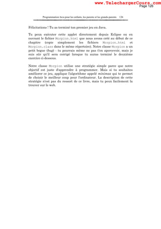 Programmation Java pour les enfants, les parents et les grands-parents 126
Félicitations ! Tu as terminé ton premier jeu en Java.
Tu peux exécuter cette applet directement depuis Eclipse ou en
ouvrant le fichier Morpion.html que nous avons créé au début de ce
chapitre (copie simplement les fichiers Morpion.html et
Morpion.class dans le même répertoire). Notre classe Morpion a un
petit bogue (bug) - tu pourrais même ne pas t'en apercevoir, mais je
suis sûr qu'il sera corrigé lorsque tu auras terminé le deuxième
exercice ci-dessous.
Notre classe Morpion utilise une stratégie simple parce que notre
objectif est juste d'apprendre à programmer. Mais si tu souhaites
améliorer ce jeu, applique l'algorithme appelé minimax qui te permet
de choisir le meilleur coup pour l'ordinateur. La description de cette
stratégie n'est pas du ressort de ce livre, mais tu peux facilement la
trouver sur le web.
Page 126
www.TelechargerCours.com
 