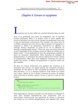 Programmation Java pour les enfants, les parents et les grands-parents 129
Chapitre 8. Erreurs et exceptions
Imaginons que tu aies oublié une accolade fermante dans ton code
Java. Il se produirait une erreur de compilation, que tu pourrais
corriger facilement. Mais il se produit aussi ce qu'on appelle des
erreurs d'exécution (run-time errors), lorsque ton programme cesse tout
à coup de fonctionner correctement. Par exemple, une classe Java lit
un fichier contenant les scores du jeu. Que se passe-t-il si quelqu'un a
supprimé ce fichier ? Le programme s'écroule-t-il en affichant un
message d'erreur déroutant, ou reste-t-il en vie en affichant un
message compréhensible comme : "Cher ami, pour une raison inconnue
il m'est impossible de lire le fichier scores.txt. Merci de vérifier que ce
fichier existe." ? Il est préférable de créer des programmes capables de
gérer les situations inhabituelles. Dans beaucoup de langages de
programmation, le traitement des erreurs dépend de la bonne volonté
du programmeur. Mais Java rend obligatoire l'inclusion de code de
gestion des erreurs. A défaut, les programmes ne peuvent même pas
être compilés.
En Java, les erreurs d'exécution sont appelées des exceptions et le
traitement des erreurs est appelé gestion des exceptions (exception
handling). Tu dois placer le code susceptible de produire des erreurs
dans des blocs try/catch (essayer/capturer). C'est comme si tu disais
ceci à Java : Essaie de lire le fichier contenant les scores. Si quelque
chose d'anormal se produit, capture l'erreur et exécute le code qui doit
la gérer.
Nous apprendrons comment travailler avec des fichiers au Chapitre 9,
mais pour l'instant familiarise-toi avec l'expression I/O ou
input/output (entrée/sortie). Les opérations de lecture et d'écriture
(sur disque ou sur d'autres périphériques) sont appelées I/O ; ainsi,
try {
fichierScores.read();
}
catch (IOException exception) {
System.out.println(
"Cher ami, je ne peux pas lire le fichier scores.txt");
}
Page 129
www.TelechargerCours.com
 