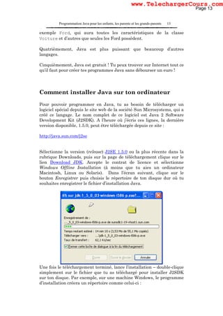 Programmation Java pour les enfants, les parents et les grands-parents 13
exemple Ford, qui aura toutes les caractéristiques de la classe
Voiture et d’autres que seules les Ford possèdent.
Quatrièmement, Java est plus puissant que beaucoup d’autres
langages.
Cinquièmement, Java est gratuit ! Tu peux trouver sur Internet tout ce
qu’il faut pour créer tes programmes Java sans débourser un euro !
Comment installer Java sur ton ordinateur
Pour pouvoir programmer en Java, tu as besoin de télécharger un
logiciel spécial depuis le site web de la société Sun Microsystems, qui a
créé ce langage. Le nom complet de ce logiciel est Java 2 Software
Development Kit (J2SDK). A l’heure où j’écris ces lignes, la dernière
version disponible, 1.5.0, peut être téléchargée depuis ce site :
http://java.sun.com/j2se
Sélectionne la version (release) J2SE 1.5.0 ou la plus récente dans la
rubrique Downloads, puis sur la page de téléchargement clique sur le
lien Download JDK. Accepte le contrat de licence et sélectionne
Windows Offline Installation (à moins que tu aies un ordinateur
Macintosh, Linux ou Solaris). Dans l’écran suivant, clique sur le
bouton Enregistrer puis choisis le répertoire de ton disque dur où tu
souhaites enregistrer le fichier d’installation Java.
Une fois le téléchargement terminé, lance l’installation – double-clique
simplement sur le fichier que tu as téléchargé pour installer J2SDK
sur ton disque. Par exemple, sur une machine Windows, le programme
d’installation créera un répertoire comme celui-ci :
Page 13
www.TelechargerCours.com
 