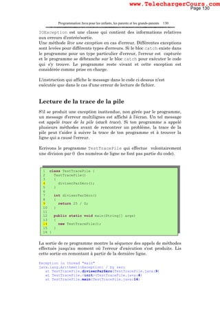 Programmation Java pour les enfants, les parents et les grands-parents 130
IOException est une classe qui contient des informations relatives
aux erreurs d'entrée/sortie.
Une méthode lève une exception en cas d'erreur. Différentes exceptions
sont levées pour différents types d'erreurs. Si le bloc catch existe dans
le programme pour un type particulier d'erreur, l'erreur est capturée
et le programme se débranche sur le bloc catch pour exécuter le code
qui s'y trouve. Le programme reste vivant et cette exception est
considérée comme prise en charge.
L'instruction qui affiche le message dans le code ci-dessus n'est
exécutée que dans le cas d'une erreur de lecture de fichier.
Lecture de la trace de la pile
S'il se produit une exception inattendue, non gérée par le programme,
un message d'erreur multilignes est affiché à l'écran. Un tel message
est appelé trace de la pile (stack trace). Si ton programme a appelé
plusieurs méthodes avant de rencontrer un problème, la trace de la
pile peut t'aider à suivre la trace de ton programme et à trouver la
ligne qui a causé l'erreur.
Ecrivons le programme TestTracePile qui effectue volontairement
une division par 0 (les numéros de ligne ne font pas partie du code).
La sortie de ce programme montre la séquence des appels de méthodes
effectués jusqu'au moment où l'erreur d'exécution s'est produite. Lis
cette sortie en remontant à partir de la dernière ligne.
Exception in thread "main"
java.lang.ArithmeticException: / by zero
at TestTracePile.diviserParZéro(TestTracePile.java:9)
at TestTracePile.<init>(TestTracePile.java:4)
at TestTracePile.main(TestTracePile.java:14)
1 class TestTracePile {
2 TestTracePile()
3 {
4 diviserParZéro();
5 }
6
7 int diviserParZéro()
8 {
9 return 25 / 0;
10 }
11
12 public static void main(String[] args)
13 {
14 new TestTracePile();
15 }
16 }
Page 130
www.TelechargerCours.com
 