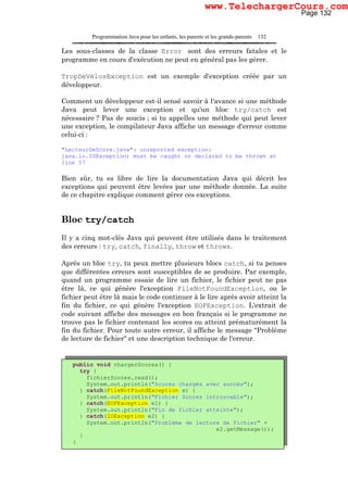Programmation Java pour les enfants, les parents et les grands-parents 132
Les sous-classes de la classe Error sont des erreurs fatales et le
programme en cours d'exécution ne peut en général pas les gérer.
TropDeVélosException est un exemple d'exception créée par un
développeur.
Comment un développeur est-il sensé savoir à l'avance si une méthode
Java peut lever une exception et qu'un bloc try/catch est
nécessaire ? Pas de soucis ; si tu appelles une méthode qui peut lever
une exception, le compilateur Java affiche un message d'erreur comme
celui-ci :
"LecteurDeScore.java": unreported exception:
java.io.IOException; must be caught or declared to be thrown at
line 57
Bien sûr, tu es libre de lire la documentation Java qui décrit les
exceptions qui peuvent être levées par une méthode donnée. La suite
de ce chapitre explique comment gérer ces exceptions.
Bloc try/catch
Il y a cinq mot-clés Java qui peuvent être utilisés dans le traitement
des erreurs : try, catch, finally, throw et throws.
Après un bloc try, tu peux mettre plusieurs blocs catch, si tu penses
que différentes erreurs sont susceptibles de se produire. Par exemple,
quand un programme essaie de lire un fichier, le fichier peut ne pas
être là, ce qui génère l'exception FileNotFoundException, ou le
fichier peut être là mais le code continuer à le lire après avoir atteint la
fin du fichier, ce qui génère l'exception EOFException. L'extrait de
code suivant affiche des messages en bon français si le programme ne
trouve pas le fichier contenant les scores ou atteint prématurément la
fin du fichier. Pour toute autre erreur, il affiche le message "Problème
de lecture de fichier" et une description technique de l'erreur.
public void chargerScores() {
try {
fichierScores.read();
System.out.println("Scores chargés avec succès");
} catch(FileNotFoundException e) {
System.out.println("Fichier Scores introuvable");
} catch(EOFException e1) {
System.out.println("Fin de fichier atteinte");
} catch(IOException e2) {
System.out.println("Problème de lecture de fichier" +
e2.getMessage());
}
}
Page 132
www.TelechargerCours.com
 