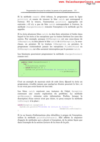Programmation Java pour les enfants, les parents et les grands-parents 133
Si la méthode read() (lire) échoue, le programme saute la ligne
println() et essaie de trouver le bloc catch qui correspond à
l'erreur. S'il le trouve, l'instruction println() appropriée est
exécutée ; s'il n'y a pas de bloc catch correspondant à l'erreur, la
méthode chargerScores() remonte l'exception à la méthode qui l'a
appelée.
Si tu écris plusieurs blocs catch, tu dois faire attention à l'ordre dans
lequel tu les écris si les exceptions que tu traites héritent les unes des
autres. Par exemple, puisque EOFException est une sous-classe de
IOException, tu dois placer le bloc catch de EOFException, la sous-
classe, en premier. Si tu traitais IOException en premier, le
programme n'atteindrait jamais les exceptions FileNotFound ou
EOFException, car elles seraient interceptées par le premier catch.
Les fainéants pourraient programmer la méthode chargerScores()
comme ceci :
C'est un exemple de mauvais style de code Java. Quand tu écris un
programme, n'oublie jamais que quelqu'un d'autre pourrait le lire ; et
tu ne veux pas avoir honte de ton code.
Les blocs catch reçoivent une instance de l'objet Exception
contenant une courte explication du problème. La méthode
getMessage() retourne cette information. Parfois, lorsque la
description d'une erreur n'est pas claire, tu peux essayer la méthode
toString() à la place :
catch(Exception exception) {
System.out.println("Problème de lecture du fichier " +
exception.toString());
}
Si tu as besoin d'informations plus détaillées à propos de l'exception,
utilise la méthode printStackTrace(). Elle affiche la séquence
d'appels de méthodes qui a abouti à l'exception, de la même façon que
dans l'exemple de la section Lecture de la trace de la pile.
public void chargerScores() {
try {
fichierScores.read();
} catch(Exception e) {
System.out.println("Problème de lecture du fichier "
+ e.getMessage());
}
}
Page 133
www.TelechargerCours.com
 