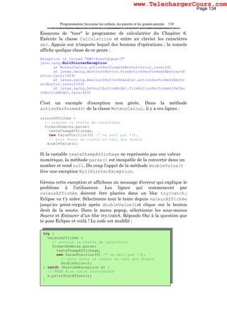Programmation Java pour les enfants, les parents et les grands-parents 134
Essayons de "tuer" le programme de calculatrice du Chapitre 6.
Exécute la classe Calculatrice et entre au clavier les caractères
abc. Appuie sur n'importe lequel des boutons d'opérations ; la console
affiche quelque chose de ce genre :
Exception in thread "AWT-EventQueue-0"
java.lang.NullPointerException
at MoteurCalcul.actionPerformed(MoteurCalcul.java:43)
at javax.swing.AbstractButton.fireActionPerformed(AbstractB
utton.java:1849)
at javax.swing.AbstractButton$Handler.actionPerformed(Abstr
actButton.java:2169)
at javax.swing.DefaultButtonModel.fireActionPerformed(Defau
ltButtonModel.java:420)
C'est un exemple d'exception non gérée. Dans la méthode
actionPerformed() de la classe MoteurCalcul, il y a ces lignes :
valeurAffichée =
// analyse la chaîne de caractères
formatNombres.parse(
texteChampAffichage,
new ParsePosition(0) /* ne sert pas */).
// puis donne sa valeur en tant que double
doubleValue();
Si la variable texteChampAffichage ne représente pas une valeur
numérique, la méthode parse() est incapable de la convertir dans un
nombre et rend null. Du coup l'appel de la méthode doubleValue()
lève une exception NullPointerException.
Gérons cette exception et affichons un message d'erreur qui explique le
problème à l'utilisateur. Les lignes qui commencent par
valeurAffichée doivent être placées dans un bloc try/catch ;
Eclipse va t'y aider. Sélectionne tout le texte depuis valeurAffichée
jusqu'au point-virgule après doubleValue()et clique sur le bouton
droit de la souris. Dans le menu popup, sélectionne les sous-menus
Source et Entourer d'un bloc try/catch. Réponds Oui à la question que
te pose Eclipse et voilà ! Le code est modifié :
try {
valeurAffichée =
// analyse la chaîne de caractères
formatNombres.parse(
texteChampAffichage,
new ParsePosition(0) /* ne sert pas */).
// puis donne sa valeur en tant que double
doubleValue();
} catch (RuntimeException e) {
// TODO Bloc catch auto-généré
e.printStackTrace();
}
Page 134
www.TelechargerCours.com
 
