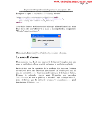 Programmation Java pour les enfants, les parents et les grands-parents 135
Remplace la ligne e.printStackTrace(); par ceci :
javax.swing.JOptionPane.showConfirmDialog(null,
"Merci d'entrer un nombre.", "Entrée incorrecte.",
javax.swing.JOptionPane.PLAIN_MESSAGE);
return;
Nous nous sommes débarrassés des messages d'erreur déroutants de la
trace de la pile, pour afficher à la place le message facile à comprendre
"Merci d'entrer un nombre" :
Maintenant, l'exception NullPointerException est gérée.
Le mot-clé throws
Dans certains cas, il est plus approprié de traiter l'exception non pas
dans la méthode où elle se produit, mais dans la méthode appelante.
Dans de tels cas, la signature de la méthode doit déclarer (avertir)
qu'elle peut lever une exception particulière. On utilise pour cela le
mot-clé spécial throws. Reprenons notre exemple de lecture de fichier.
Puisque la méthode read() peut déclencher une exception
IOException, tu dois la gérer ou la déclarer. Dans l'exemple suivant,
nous déclarons que la méthode chargerTousLesScores() peut
émettre une IOException :
Page 135
www.TelechargerCours.com
 