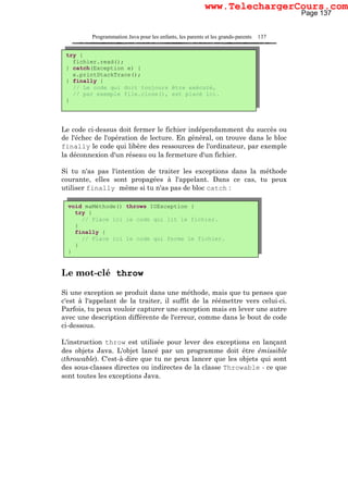 Programmation Java pour les enfants, les parents et les grands-parents 137
Le code ci-dessus doit fermer le fichier indépendamment du succès ou
de l'échec de l'opération de lecture. En général, on trouve dans le bloc
finally le code qui libère des ressources de l'ordinateur, par exemple
la déconnexion d'un réseau ou la fermeture d'un fichier.
Si tu n'as pas l'intention de traiter les exceptions dans la méthode
courante, elles sont propagées à l'appelant. Dans ce cas, tu peux
utiliser finally même si tu n'as pas de bloc catch :
Le mot-clé throw
Si une exception se produit dans une méthode, mais que tu penses que
c'est à l'appelant de la traiter, il suffit de la réémettre vers celui-ci.
Parfois, tu peux vouloir capturer une exception mais en lever une autre
avec une description différente de l'erreur, comme dans le bout de code
ci-dessous.
L'instruction throw est utilisée pour lever des exceptions en lançant
des objets Java. L'objet lancé par un programme doit être émissible
(throwable). C'est-à-dire que tu ne peux lancer que les objets qui sont
des sous-classes directes ou indirectes de la classe Throwable - ce que
sont toutes les exceptions Java.
try {
fichier.read();
} catch(Exception e) {
e.printStackTrace();
} finally {
// Le code qui doit toujours être exécuté,
// par exemple file.close(), est placé ici.
}
void maMéthode() throws IOException {
try {
// Place ici le code qui lit le fichier.
}
finally {
// Place ici le code qui ferme le fichier.
}
}
Page 137
www.TelechargerCours.com
 