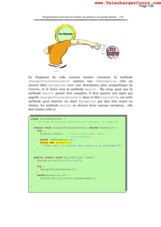 Programmation Java pour les enfants, les parents et les grands-parents 138
Le fragment de code suivant montre comment la méthode
chargerTousLesScores() capture une IOException, crée un
nouvel objet Exception avec une description plus sympathique de
l'erreur, et le lance vers la méthode main(). Du coup, pour que la
méthode main() puisse être compilée, il faut ajouter une ligne qui
appelle chargerTousLesScores() dans le bloc try/catch, car cette
méthode peut émettre un objet Exception qui doit être traité ou
réémis. La méthode main() ne devant lever aucune exception, elle
doit traiter celle-ci.
class ListeDesScores {
// Ce code doit être complété pour pouvoir le compiler
static void chargerTousLesScores() throws Exception {
try {
fichier.read(); // Cette ligne peut lever
// une exception
} catch (IOException e) {
throw new Exception(
"Cher ami, le fichier des scores a un problème.");
}
}
public static void main(String[] args) {
System.out.println("Scores");
try {
chargerTousLesScores();
}
catch(Exception e1) {
System.out.println(e1.getMessage());
}
}
}
Page 138
www.TelechargerCours.com
 
