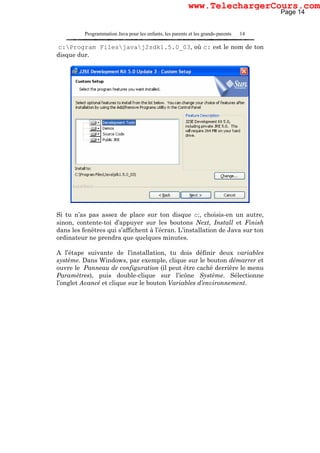 Programmation Java pour les enfants, les parents et les grands-parents 14
c:Program Filesjavaj2sdk1.5.0_03, où c: est le nom de ton
disque dur.
Si tu n’as pas assez de place sur ton disque c:, choisis-en un autre,
sinon, contente-toi d’appuyer sur les boutons Next, Install et Finish
dans les fenêtres qui s’affichent à l’écran. L’installation de Java sur ton
ordinateur ne prendra que quelques minutes.
A l’étape suivante de l’installation, tu dois définir deux variables
système. Dans Windows, par exemple, clique sur le bouton démarrer et
ouvre le Panneau de configuration (il peut être caché derrière le menu
Paramètres), puis double-clique sur l’icône Système. Sélectionne
l’onglet Avancé et clique sur le bouton Variables d’environnement.
Page 14
www.TelechargerCours.com
 
