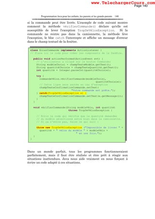 Programmation Java pour les enfants, les parents et les grands-parents 140
si la commande peut être livrée. L'exemple de code suivant montre
comment la méthode vérifierCommande() déclare qu'elle est
susceptible de lever l'exception TropDeVélosException. Si la
commande ne rentre pas dans la camionnette, la méthode lève
l'exception, le bloc catch l'intercepte et affiche un message d'erreur
dans le champ textuel de la fenêtre.
Dans un monde parfait, tous les programmes fonctionneraient
parfaitement, mais il faut être réaliste et être prêt à réagir aux
situations inattendues. Java nous aide vraiment en nous forçant à
écrire un code adapté à ces situations.
class EcranCommande implements ActionListener {
// Place ici le code pour créer les composants de la fenêtre.
public void actionPerformed(ActionEvent evt) {
// L'utilisateur a cliqué sur le bouton Commander
String modèleChoisi = champTexteModèle.getText();
String quantitéChoisie = champTexteQuantité.getText();
int quantité = Integer.parseInt(quantitéChoisie);
try {
commandeVélos.vérifierCommande(modèleChoisi,
quantitéChoisie);
// Cette ligne sera sautée en cas d'exception
champTexteConfirmationCommande.setText(
"Votre commande est prête.");
} catch(TropDeVélosException e) {
champTexteConfirmationCommande.setText(e.getMessage());
}
}
void vérifierCommande(String modèleVélo, int quantité)
throws TropDeVélosException {
// Ecris le code qui vérifie que la quantité demandée
// du modèle sélectionné entre bien dans la camionnette.
// Si ça n'entre pas, faire ce qui suit :
throw new TropDeVélosException ("Impossible de livrer " +
quantité + " vélos du modèle " + modèleVélo +
" en une fois.");
}
}
Page 140
www.TelechargerCours.com
 