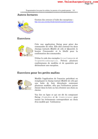 Programmation Java pour les enfants, les parents et les grands-parents 141
Autres lectures
Gestion des erreurs à l'aide des exceptions :
http://java.sun.com/docs/books/tutorial/essential/exceptions/
Exercices
Crée une application Swing pour gérer des
commandes de vélos. Elle doit contenir les deux
champs textuels Modèle de vélo et Quantité, le
bouton Commander et le libellé pour la
confirmation des commandes.
Utilise le code des exemples EcranCommande et
TropDeVélosException. Prévois plusieurs
combinaisons de modèles et de quantités qui
déclenchent une exception.
Exercices pour les petits malins
Modifie l'application de l'exercice précédent en
remplaçant le champ textuel Modèle de vélo par
une boîte de liste déroulante contenant
plusieurs modèles, afin que l'utilisateur puisse
choisir dans la liste au lieu d'entrer son choix au
clavier.
Vas lire en ligne ce qui est dit du composant
Swing JComboBox et de ItemListener pour
traiter les événements correspondant au choix
d'un modèle par l'utilisateur.
Page 141
www.TelechargerCours.com
 