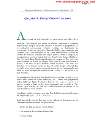 Programmation Java pour les enfants, les parents et les grands-parents 142
Chapitre 9. Enregistrement du score
Après qu'il se soit terminé, un programme est effacé de la
mémoire. Cela signifie que toutes les classes, méthodes et variables
disparaissent jusqu'à ce que tu exécutes à nouveau ce programme. Si
tu souhaites sauvegarder certains résultats de l'exécution du
programme, il faut les enregistrer dans des fichiers sur un disque, une
cassette, une carte mémoire ou un autre périphérique capable de
stocker des données pendant une longue période. Dans ce chapitre, tu
vas apprendre comment enregistrer des données sur disque à l'aide des
flux (streams) Java. Fondamentalement, tu ouvres un flux entre ton
programme et un fichier sur disque. Si tu veux lire des données sur le
disque, il te faut un flux d'entrée (input stream) ; si tu écris des
données sur le disque, ouvre un flux de sortie (output stream). Par
exemple, si un joueur gagne une partie et que tu veux sauvegarder son
score, tu peux l'enregistrer dans le fichier scores.txt en utilisant un
flux de sortie.
Un programme lit ou écrit les données dans un flux en série – octet
après octet, caractère après caractère, etc. Comme ton programme
utilise différents types de données tels que String, int, double et
autres, tu dois utiliser un flux Java approprié, par exemple un flux
d'octets (byte stream), un flux de caractères (character stream) ou un
flux de données (data stream).
Les classes qui fonctionnent avec des flux de fichiers sont situées dans
les paquetages java.io. et java.nio.
Quel que soit le type de flux que tu vas utiliser, tu dois respecter les
trois étapes suivantes dans ton programme :
• Ouvrir un flux qui pointe sur un fichier.
• Lire ou écrire des données dans ce flux.
• Fermer le flux.
Page 142
www.TelechargerCours.com
 