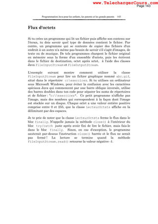 Programmation Java pour les enfants, les parents et les grands-parents 143
Flux d'octets
Si tu crées un programme qui lit un fichier puis affiche son contenu sur
l'écran, tu dois savoir quel type de données contient le fichier. Par
contre, un programme qui se contente de copier des fichiers d'un
endroit à un autre n'a même pas besoin de savoir s'il s'agit d'images, de
texte ou de musique. De tels programmes chargent le fichier original
en mémoire sous la forme d'un ensemble d'octets, puis les écrivent
dans le fichier de destination, octet après octet, à l'aide des classes
Java FileInputStream et FileOutputStream.
L'exemple suivant montre comment utiliser la classe
FileInputStream pour lire un fichier graphique nommé abc.gif,
situé dans le répertoire c:exercices. Si tu utilises un ordinateur
sous Microsoft Windows, pour éviter la confusion avec les caractères
spéciaux Java qui commencent par une barre oblique inversée, utilise
des barres doubles dans ton code pour séparer les noms de répertoires
et de fichier : "c:exercices". Ce petit programme n'affiche pas
l'image, mais des nombres qui correspondent à la façon dont l'image
est stockée sur un disque. Chaque octet a une valeur entière positive
comprise entre 0 et 255, que la classe LecteurOctets affiche en la
délimitant par des espaces.
Je te prie de noter que la classe LecteurOctets ferme le flux dans le
bloc finally. N'appelle jamais la méthode close() à l'intérieur du
bloc try/catch juste après avoir fini de lire le fichier, mais fais-le
dans le bloc finally. Sinon, en cas d'exception, le programme
sauterait par-dessus l'instruction close() barrée et le flux ne serait
pas fermé ! La lecture se termine quand la méthode
FileInputStream.read() retourne la valeur négative -1.
Page 143
www.TelechargerCours.com
 