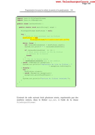 Programmation Java pour les enfants, les parents et les grands-parents 144
L'extrait de code suivant écrit plusieurs octets, représentés par des
nombres entiers, dans le fichier xyz.dat, à l'aide de la classe
FileOutputStream :
import java.io.FileInputStream;
import java.io.IOException;
public class LecteurOctets {
public static void main(String[] args) {
FileInputStream monFichier = null;
try {
// Ouvre un flux pointant sur le fichier
monFichier = new
FileInputStream("c:exercicesabc.gif");
while (true) {
int valeurEntièreOctet = monFichier.read();
System.out.print(" " + valeurEntièreOctet);
if (valeurEntièreOctet == -1) {
// Nous avons atteint la fin du fichier
// Sortons de la boucle
break;
}
} // Fin de la boucle while
// monFichier.close(); pas à cet endroit
} catch (IOException exception) {
System.out.println("Impossible de lire le fichier : "
+ exception.toString());
} finally {
try {
monFichier.close();
} catch (Exception exception1){
exception1.printStackTrace() ;
}
System.out.println("Lecture du fichier terminée.");
}
}
}
Page 144
www.TelechargerCours.com
 