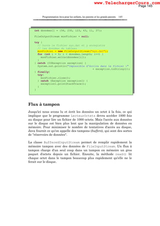 Programmation Java pour les enfants, les parents et les grands-parents 145
Flux à tampon
Jusqu'ici nous avons lu et écrit les données un octet à la fois, ce qui
implique que le programme LecteurOctets devra accéder 1000 fois
au disque pour lire un fichier de 1000 octets. Mais l'accès aux données
sur le disque est bien plus lent que la manipulation de données en
mémoire. Pour minimiser le nombre de tentatives d'accès au disque,
Java fournit ce qu'on appelle des tampons (buffers), qui sont des sortes
de "réservoirs de données".
La classe BufferedInputStream permet de remplir rapidement la
mémoire tampon avec des données de FileInputStream. Un flux à
tampon charge d'un seul coup dans un tampon en mémoire un gros
paquet d'octets depuis un fichier. Ensuite, la méthode read() lit
chaque octet dans le tampon beaucoup plus rapidement qu'elle ne le
ferait sur le disque.
int données[] = {56, 230, 123, 43, 11, 37};
FileOutputStream monFichier = null;
try {
// Ouvre le fichier xyz.dat et y enregistre
// les données du tableau
monFichier = new FileOutputStream("xyz.dat");
for (int i = 0; i < données.length; i++) {
monFichier.write(données[i]);
}
} catch (IOException exception) {
System.out.println("Impossible d'écrire dans le fichier :"
+ exception.toString());
} finally{
try{
monFichier.close();
} catch (Exception exception1) {
exception1.printStackTrace();
}
}
Page 145
www.TelechargerCours.com
 