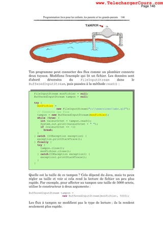 Programmation Java pour les enfants, les parents et les grands-parents 146
Ton programme peut connecter des flux comme un plombier connecte
deux tuyaux. Modifions l'exemple qui lit un fichier. Les données sont
d'abord déversées du FileInputStream dans le
BufferedInputStream, puis passées à la méthode read() :
Quelle est la taille de ce tampon ? Cela dépend du Java, mais tu peux
régler sa taille et voir si cela rend la lecture de fichier un peu plus
rapide. Par exemple, pour affecter au tampon une taille de 5000 octets,
utilise le constructeur à deux arguments :
BufferedInputStream tampon =
new BufferedInputStream(monFichier, 5000);
Les flux à tampon ne modifient pas le type de lecture ; ils la rendent
seulement plus rapide.
FileInputStream monFichier = null;
BufferedInputStream tampon = null;
try {
monFichier =
new FileInputStream("c:exercicesabc.gif");
// Connecte les flux
tampon = new BufferedInputStream(monFichier);
while (true) {
int valeurOctet = tampon.read();
System.out.print(valeurOctet + " ");
if (valeurOctet == -1)
break;
}
} catch (IOException exception) {
exception.printStackTrace();
} finally {
try {
tampon.close();
monFichier.close();
} catch(IOException exception1) {
exception1.printStackTrace();
}
}
Page 146
www.TelechargerCours.com
 