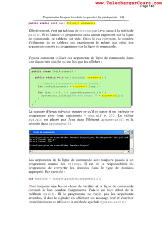 Programmation Java pour les enfants, les parents et les grands-parents 148
public static void main(String[] arguments)
Effectivement, c'est un tableau de String que Java passe à la méthode
main(). Si tu lances un programme sans aucun argument sur la ligne
de commande, ce tableau est vide. Dans le cas contraire, le nombre
d'éléments de ce tableau est exactement le même que celui des
arguments passés au programme sur la ligne de commande.
Voyons comment utiliser ces arguments de ligne de commande dans
une classe très simple qui ne fait que les afficher :
La capture d'écran suivante montre ce qu'il se passe si on exécute ce
programme avec deux arguments – xyz.gif et 250. La valeur
xyz.gif est placée par Java dans l'élément arguments[0] et la
seconde dans arguments[1].
Les arguments de la ligne de commande sont toujours passés à un
programme comme des Strings. Il est de la responsabilité du
programme de convertir les données dans le type de données
approprié. Par exemple :
int monScore = Integer.parseInt(arguments[1]);
C'est toujours une bonne chose de vérifier si la ligne de commande
contient le bon nombre d'arguments. Fais-le au tout début de la
méthode main(). Si le programme ne reçoit pas les arguments
attendus, il doit le signaler en affichant un message bref et s'arrêter
immédiatement en utilisant la méthode spéciale System.exit():
public class TestArguments {
public static void main(String[] arguments) {
// Combien d'arguments m'a-t-on fourni ?
int nombreArguments = arguments.length;
for (int i = 0; i < nombreArguments; i++) {
System.out.println("On m'a fourni " + arguments[i]);
}
}
}
Page 148
www.TelechargerCours.com
 