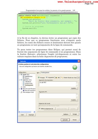 Programmation Java pour les enfants, les parents et les grands-parents 149
A la fin de ce chapitre, tu devras écrire un programme qui copie des
fichiers. Pour que ce programme fonctionne avec n'importe quels
fichiers, les noms des fichiers source et destination doivent être passés
au programme en tant qu'arguments de la ligne de commande.
Tu peux tester tes programmes dans Eclipse, qui permet aussi de
fournir des arguments de ligne de commande à tes programmes. Dans
la fenêtre Exécuter, sélectionne l'onglet (x)=Arguments et entre les
valeurs requises dans la boîte Arguments de programme.
public static void main(String[] arguments) {
if (arguments.length != 2) {
System.out.println(
"Merci de fournir deux arguments, par exemple : ");
System.out.println("java TestArguments xyz.gif 250");
// Sortie du programme
System.exit(0);
}
}
Page 149
www.TelechargerCours.com
 