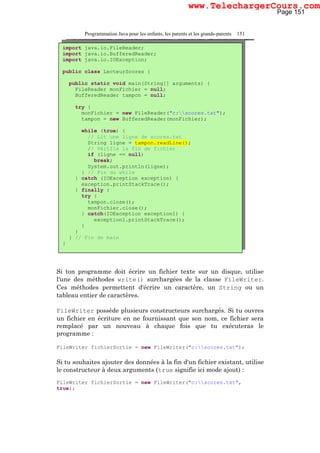 Programmation Java pour les enfants, les parents et les grands-parents 151
Si ton programme doit écrire un fichier texte sur un disque, utilise
l'une des méthodes write() surchargées de la classe FileWriter.
Ces méthodes permettent d'écrire un caractère, un String ou un
tableau entier de caractères.
FileWriter possède plusieurs constructeurs surchargés. Si tu ouvres
un fichier en écriture en ne fournissant que son nom, ce fichier sera
remplacé par un nouveau à chaque fois que tu exécuteras le
programme :
FileWriter fichierSortie = new FileWriter("c:scores.txt");
Si tu souhaites ajouter des données à la fin d'un fichier existant, utilise
le constructeur à deux arguments (true signifie ici mode ajout) :
FileWriter fichierSortie = new FileWriter("c:scores.txt",
true);
import java.io.FileReader;
import java.io.BufferedReader;
import java.io.IOException;
public class LecteurScores {
public static void main(String[] arguments) {
FileReader monFichier = null;
BufferedReader tampon = null;
try {
monFichier = new FileReader("c:scores.txt");
tampon = new BufferedReader(monFichier);
while (true) {
// Lit une ligne de scores.txt
String ligne = tampon.readLine();
// Vérifie la fin de fichier
if (ligne == null)
break;
System.out.println(ligne);
} // Fin du while
} catch (IOException exception) {
exception.printStackTrace();
} finally {
try {
tampon.close();
monFichier.close();
} catch(IOException exception1) {
exception1.printStackTrace();
}
}
} // Fin de main
}
Page 151
www.TelechargerCours.com
 