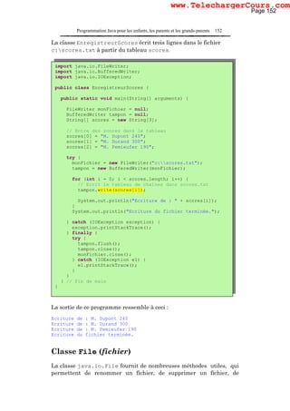 Programmation Java pour les enfants, les parents et les grands-parents 152
La classe EnregistreurScores écrit trois lignes dans le fichier
c:scores.txt à partir du tableau scores.
La sortie de ce programme ressemble à ceci :
Ecriture de : M. Dupont 240
Ecriture de : M. Durand 300
Ecriture de : M. Pemieufer 190
Ecriture du fichier terminée.
Classe File (fichier)
La classe java.io.File fournit de nombreuses méthodes utiles, qui
permettent de renommer un fichier, de supprimer un fichier, de
import java.io.FileWriter;
import java.io.BufferedWriter;
import java.io.IOException;
public class EnregistreurScores {
public static void main(String[] arguments) {
FileWriter monFichier = null;
BufferedWriter tampon = null;
String[] scores = new String[3];
// Entre des scores dans le tableau
scores[0] = "M. Dupont 240";
scores[1] = "M. Durand 300";
scores[2] = "M. Pemieufer 190";
try {
monFichier = new FileWriter("c:scores.txt");
tampon = new BufferedWriter(monFichier);
for (int i = 0; i < scores.length; i++) {
// Ecrit le tableau de chaînes dans scores.txt
tampon.write(scores[i]);
System.out.println("Ecriture de : " + scores[i]);
}
System.out.println("Ecriture du fichier terminée.");
} catch (IOException exception) {
exception.printStackTrace();
} finally {
try {
tampon.flush();
tampon.close();
monFichier.close();
} catch (IOException e1) {
e1.printStackTrace();
}
}
} // Fin de main
}
Page 152
www.TelechargerCours.com
 