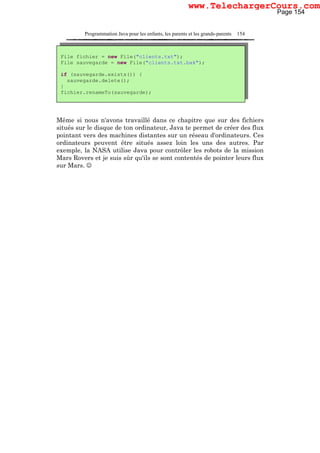 Programmation Java pour les enfants, les parents et les grands-parents 154
Même si nous n'avons travaillé dans ce chapitre que sur des fichiers
situés sur le disque de ton ordinateur, Java te permet de créer des flux
pointant vers des machines distantes sur un réseau d'ordinateurs. Ces
ordinateurs peuvent être situés assez loin les uns des autres. Par
exemple, la NASA utilise Java pour contrôler les robots de la mission
Mars Rovers et je suis sûr qu'ils se sont contentés de pointer leurs flux
sur Mars. ☺
File fichier = new File("clients.txt");
File sauvegarde = new File("clients.txt.bak");
if (sauvegarde.exists()) {
sauvegarde.delete();
}
fichier.renameTo(sauvegarde);
Page 154
www.TelechargerCours.com
 