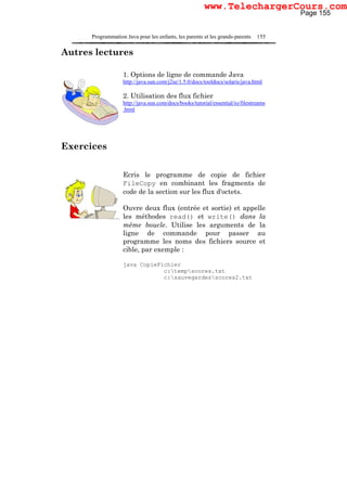 Programmation Java pour les enfants, les parents et les grands-parents 155
Autres lectures
1. Options de ligne de commande Java
http://java.sun.com/j2se/1.5.0/docs/tooldocs/solaris/java.html
2. Utilisation des flux fichier
http://java.sun.com/docs/books/tutorial/essential/io/filestreams
.html
Exercices
Ecris le programme de copie de fichier
FileCopy en combinant les fragments de
code de la section sur les flux d'octets.
Ouvre deux flux (entrée et sortie) et appelle
les méthodes read() et write() dans la
même boucle. Utilise les arguments de la
ligne de commande pour passer au
programme les noms des fichiers source et
cible, par exemple :
java CopieFichier
c:tempscores.txt
c:sauvegardesscores2.txt
Page 155
www.TelechargerCours.com
 