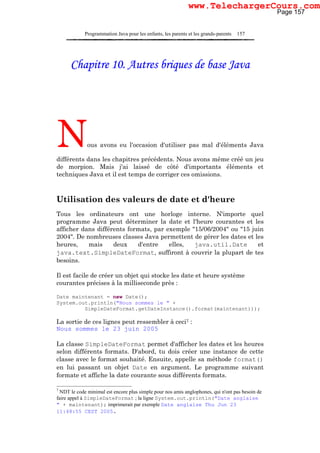 Programmation Java pour les enfants, les parents et les grands-parents 157
Chapitre 10. Autres briques de base Java
Nous avons eu l'occasion d'utiliser pas mal d'éléments Java
différents dans les chapitres précédents. Nous avons même créé un jeu
de morpion. Mais j'ai laissé de côté d'importants éléments et
techniques Java et il est temps de corriger ces omissions.
Utilisation des valeurs de date et d'heure
Tous les ordinateurs ont une horloge interne. N'importe quel
programme Java peut déterminer la date et l'heure courantes et les
afficher dans différents formats, par exemple "15/06/2004" ou "15 juin
2004". De nombreuses classes Java permettent de gérer les dates et les
heures, mais deux d'entre elles, java.util.Date et
java.text.SimpleDateFormat, suffiront à couvrir la plupart de tes
besoins.
Il est facile de créer un objet qui stocke les date et heure système
courantes précises à la milliseconde près :
Date maintenant = new Date();
System.out.println("Nous sommes le " +
SimpleDateFormat.getDateInstance().format(maintenant)));
La sortie de ces lignes peut ressembler à ceci7 :
Nous sommes le 23 juin 2005
La classe SimpleDateFormat permet d'afficher les dates et les heures
selon différents formats. D'abord, tu dois créer une instance de cette
classe avec le format souhaité. Ensuite, appelle sa méthode format()
en lui passant un objet Date en argument. Le programme suivant
formate et affiche la date courante sous différents formats.
7
NDT le code minimal est encore plus simple pour nos amis anglophones, qui n'ont pas besoin de
faire appel à SimpleDateFormat ; la ligne System.out.println("Date anglaise
" + maintenant); imprimerait par exemple Date anglaise Thu Jun 23
11:48:55 CEST 2005.
Page 157
www.TelechargerCours.com
 