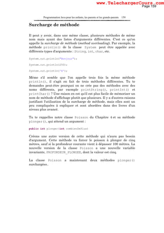Programmation Java pour les enfants, les parents et les grands-parents 159
Surcharge de méthode
Il peut y avoir, dans une même classe, plusieurs méthodes de même
nom mais ayant des listes d'arguments différentes. C'est ce qu'on
appelle la surcharge de méthode (method overloading). Par exemple, la
méthode println() de la classe System peut être appelée avec
différents types d'arguments : String, int, char, etc.
System.out.println("Bonjour");
System.out.println(250);
System.out.println('A');
Même s'il semble que l'on appelle trois fois la même méthode
println(), il s'agit en fait de trois méthodes différentes. Tu te
demandes peut-être pourquoi on ne crée pas des méthodes avec des
noms différents, par exemple printString(), printInt() et
printChar() ? Une raison en est qu'il est plus facile de mémoriser un
nom de méthode d'affichage plutôt que plusieurs. Il y a d'autres raisons
justifiant l'utilisation de la surcharge de méthode, mais elles sont un
peu compliquées à expliquer et sont abordées dans des livres d'un
niveau plus avancé.
Tu te rappelles notre classe Poisson du Chapitre 4 et sa méthode
plonger(), qui attend un argument :
public int plonger(int combienDePlus)
Créons une autre version de cette méthode qui n'aura pas besoin
d'argument. Cette méthode va forcer le poisson à plonger de cinq
mètres, sauf si la profondeur courante vient à dépasser 100 mètres. La
nouvelle version de la classe Poisson a une nouvelle variable
invariante, PROFONDEUR_PLONGEE, dont la valeur est cinq.
La classe Poisson a maintenant deux méthodes plonger()
surchargées.
Page 159
www.TelechargerCours.com
 