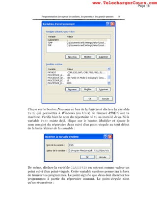 Programmation Java pour les enfants, les parents et les grands-parents 16
Clique sur le bouton Nouveau en bas de la fenêtre et déclare la variable
Path qui permettra à Windows (ou Unix) de trouver J2SDK sur ta
machine. Vérifie bien le nom du répertoire où tu as installé Java. Si la
variable Path existe déjà, clique sur le bouton Modifier et ajoute le
nom complet du répertoire Java suivi d’un point-virgule au tout début
de la boîte Valeur de la variable :
De même, déclare la variable CLASSPATH en entrant comme valeur un
point suivi d’un point-virgule. Cette variable système permettra à Java
de trouver tes programmes. Le point signifie que Java doit chercher tes
programmes à partir du répertoire courant. Le point-virgule n’est
qu’un séparateur :
Page 16
www.TelechargerCours.com
 