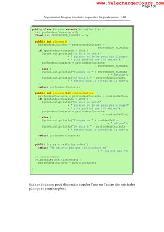 Programmation Java pour les enfants, les parents et les grands-parents 160
MaîtrePoisson peut désormais appeler l'une ou l'autre des méthodes
plonger()surchargées :
public class Poisson extends AnimalFamilier {
int profondeurCourante = 0;
final int PROFONDEUR_PLONGEE = 5;
public int plonger() {
profondeurCourante = profondeurCourante +
PROFONDEUR_PLONGEE;
if (profondeurCourante > 100) {
System.out.println("Je suis un petit"
+ " poisson et je ne peux pas plonger"
+ " plus profond que 100 mètres");
profondeurCourante = profondeurCourante
- PROFONDEUR_PLONGEE;
} else {
System.out.println("Plongée de " + PROFONDEUR_PLONGEE
+ " mètres");
System.out.println("Je suis à " + profondeurCourante
+ " mètres sous le niveau de la mer");
}
return profondeurCourante;
}
public int plonger(int combienDePlus) {
profondeurCourante = profondeurCourante + combienDePlus;
if (profondeurCourante > 100) {
System.out.println("Je suis un petit"
+ " poisson et je ne peux pas plonger"
+ " plus profond que 100 mètres");
profondeurCourante = profondeurCourante
- combienDePlus;
} else {
System.out.println("Plongée de " + combienDePlus
+ " mètres");
System.out.println("Je suis à " + profondeurCourante
+ " mètres sous le niveau de la mer");
}
return profondeurCourante;
}
public String dire(String unMot){
return "Ne sais-tu pas que les poissons ne"
+ " parlent pas ?";
}
// Constructeur
Poisson(int positionDépart) {
profondeurCourante = positionDépart;
}
}
Page 160
www.TelechargerCours.com
 