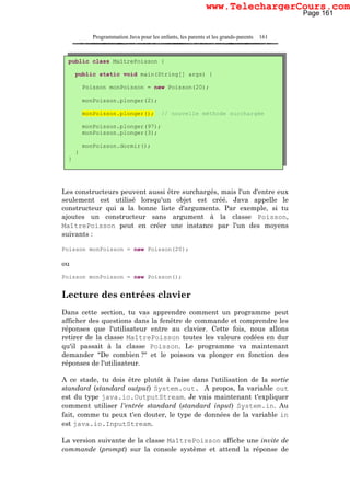 Programmation Java pour les enfants, les parents et les grands-parents 161
Les constructeurs peuvent aussi être surchargés, mais l'un d'entre eux
seulement est utilisé lorsqu'un objet est créé. Java appelle le
constructeur qui a la bonne liste d'arguments. Par exemple, si tu
ajoutes un constructeur sans argument à la classe Poisson,
MaîtrePoisson peut en créer une instance par l'un des moyens
suivants :
Poisson monPoisson = new Poisson(20);
ou
Poisson monPoisson = new Poisson();
Lecture des entrées clavier
Dans cette section, tu vas apprendre comment un programme peut
afficher des questions dans la fenêtre de commande et comprendre les
réponses que l'utilisateur entre au clavier. Cette fois, nous allons
retirer de la classe MaîtrePoisson toutes les valeurs codées en dur
qu'il passait à la classe Poisson. Le programme va maintenant
demander "De combien ?" et le poisson va plonger en fonction des
réponses de l'utilisateur.
A ce stade, tu dois être plutôt à l'aise dans l'utilisation de la sortie
standard (standard output) System.out. A propos, la variable out
est du type java.io.OutputStream. Je vais maintenant t'expliquer
comment utiliser l'entrée standard (standard input) System.in. Au
fait, comme tu peux t'en douter, le type de données de la variable in
est java.io.InputStream.
La version suivante de la classe MaîtrePoisson affiche une invite de
commande (prompt) sur la console système et attend la réponse de
public class MaîtrePoisson {
public static void main(String[] args) {
Poisson monPoisson = new Poisson(20);
monPoisson.plonger(2);
monPoisson.plonger(); // nouvelle méthode surchargée
monPoisson.plonger(97);
monPoisson.plonger(3);
monPoisson.dormir();
}
}
Page 161
www.TelechargerCours.com
 