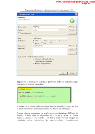 Programmation Java pour les enfants, les parents et les grands-parents 164
Appuie sur le bouton Fin et Eclipse génère un code qui inclut une ligne
contenant le nom du paquetage.
A propos, si ta classe inclut une ligne avec le mot-clé package, tu n'as
le droit d'écrire que des commentaires au-dessus de cette ligne.
Comme chaque paquetage est stocké dans un répertoire différent du
disque, Eclipse crée le répertoire écrans et y place le fichier
TablePingPong.java. Vérifie – il doit y avoir sur ton disque un
répertoire c:eclipseplan de travailPing Pongécrans,
package écrans;
public class TablePingPong {
public static void main(String[] args) {
}
}
Page 164
www.TelechargerCours.com
 
