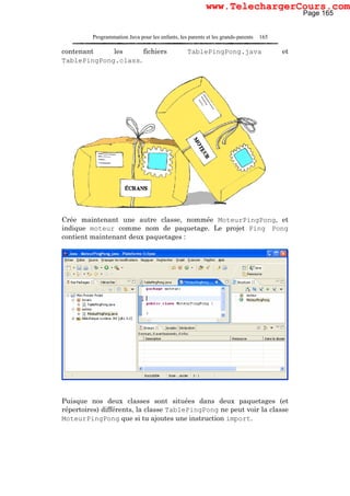 Programmation Java pour les enfants, les parents et les grands-parents 165
contenant les fichiers TablePingPong.java et
TablePingPong.class.
Crée maintenant une autre classe, nommée MoteurPingPong, et
indique moteur comme nom de paquetage. Le projet Ping Pong
contient maintenant deux paquetages :
Puisque nos deux classes sont situées dans deux paquetages (et
répertoires) différents, la classe TablePingPong ne peut voir la classe
MoteurPingPong que si tu ajoutes une instruction import.
Page 165
www.TelechargerCours.com
 
