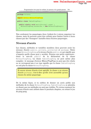 Programmation Java pour les enfants, les parents et les grands-parents 166
Non seulement les paquetages Java t'aident-ils à mieux organiser tes
classes, mais ils peuvent aussi être utilisés pour limiter l'accès à leurs
classes par des "étrangers" installés dans d'autres paquetages.
Niveaux d'accès
Les classes, méthodes et variables membres Java peuvent avoir les
niveaux d'accès public, private, protected et package. Notre
classe MoteurPingPong a le niveau d'accès public, ce qui signifie que
n'importe quelle classe peut y accéder. Faisons une petite expérience :
ôtons le mot-clé public de la déclaration de la classe
MoteurPïngPong. La classe TablePingPong ne peut même plus
compiler ; le message d'erreur MoteurPingPong ne peut pas être résolu
ou ne correspond pas à un type signifie que la classe TablePingPong
ne voit plus la classe MoteurPingPong.
De la même façon, si tu oublies de donner un accès public aux
méthodes de la classe MoteurPingPong, TablePingPong se plaindra
en disant que ces méthodes ne sont pas visibles. Tu verras comment les
niveaux d'accès sont utilisés dans le prochain chapitre, en créant le jeu
de ping pong.
package écrans;
import moteur.MoteurPingPong;
public class TablePingPong {
public static void main(String[] args) {
MoteurPingPong moteurJeu = new MoteurPingPong();
}
}
Si aucun niveau d'accès n'est spécifié, la classe a un niveau
d'accès package, c'est-à-dire qu'elle n'est accessible qu'aux
classes du même paquetage.
Page 166
www.TelechargerCours.com
 