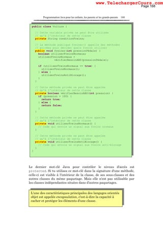 Programmation Java pour les enfants, les parents et les grands-parents 168
Le dernier mot-clé Java pour contrôler le niveau d'accès est
protected. Si tu utilises ce mot-clé dans la signature d'une méthode,
celle-ci est visible à l'intérieur de la classe, de ses sous-classes et des
autres classes du même paquetage. Mais elle n'est pas utilisable par
les classes indépendantes situées dans d'autres paquetages.
L'une des caractéristiques principales des langages orientés
objet est appelée encapsulation, c'est-à-dire la capacité à
cacher et protéger les éléments d'une classe.
public class Voiture {
// Cette variable privée ne peut être utilisée
// qu'à l'intérieur de cette classe
private String conditionFreins;
// La méthode publique freiner() appelle des méthodes
// privées pour décider quels freins utiliser
public void freiner(int pressionPédale) {
boolean utiliserFreinsNormaux;
utiliserFreinsNormaux =
vérifierBesoinABS(pressionPédale);
if (utiliserFreinsNormaux == true) {
utiliserFreinsNormaux();
} else {
utiliserFreinsAntiBlocage();
}
}
// Cette méthode privée ne peut être appelée
// qu'à l'intérieur de cette classe
private boolean vérifierBesoinABS(int pression) {
if (pression > 100) {
return true;
} else {
return false;
}
}
// Cette méthode privée ne peut être appelée
// qu'à l'intérieur de cette classe
private void utiliserFreinsNormaux() {
// Code qui envoie un signal aux freins normaux
}
// Cette méthode privée ne peut être appelée
// qu'à l'intérieur de cette classe
private void utiliserFreinsAntiBlocage() {
// Code qui envoie un signal aux freins anti-blocage
}
}
Page 168
www.TelechargerCours.com
 