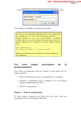 Programmation Java pour les enfants, les parents et les grands-parents 17
L’installation de J2SDK est maintenant terminée !
Les trois étapes principales de la
programmation
Pour créer un programme Java qui marche, tu dois passer par les
étapes suivantes :
Ecrire le programme en Java et l’enregistrer sur un disque.
Compiler le programme pour le traduire en un code binaire
spécial compréhensible par Java.
Exécuter le programme.
Etape 1 – Tape le programme
Tu peux utiliser n’importe quel éditeur de texte pour écrire des
programmes Java, par exemple le Bloc-notes.
Si tu as un vieil ordinateur Windows 98, tu dois positionner
les variables PATH et CLASSPATH d’une autre manière.
Trouve le fichier autoexec.bat sur ton disque c: et utilise
le Bloc-notes ou un autre éditeur de texte pour entrer les
bonnes valeurs de ces variables à la fin du fichier, comme
ceci :
SET CLASSPATH=.;
SET PATH=c:j2sdk1.5.0_03bin;%PATH%
Après avoir effectué cette modification, il faut redémarrer
ton ordinateur.
Page 17
www.TelechargerCours.com
 