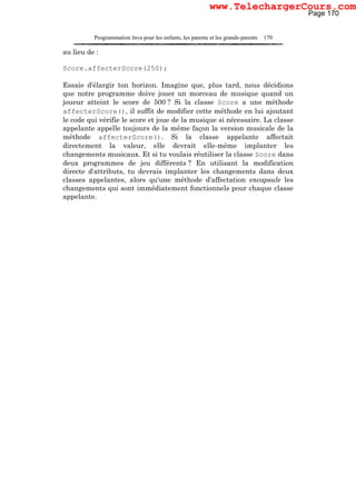 Programmation Java pour les enfants, les parents et les grands-parents 170
au lieu de :
Score.affecterScore(250);
Essaie d'élargir ton horizon. Imagine que, plus tard, nous décidions
que notre programme doive jouer un morceau de musique quand un
joueur atteint le score de 500 ? Si la classe Score a une méthode
affecterScore(), il suffit de modifier cette méthode en lui ajoutant
le code qui vérifie le score et joue de la musique si nécessaire. La classe
appelante appelle toujours de la même façon la version musicale de la
méthode affecterScore(). Si la classe appelante affectait
directement la valeur, elle devrait elle-même implanter les
changements musicaux. Et si tu voulais réutiliser la classe Score dans
deux programmes de jeu différents ? En utilisant la modification
directe d'attributs, tu devrais implanter les changements dans deux
classes appelantes, alors qu'une méthode d'affectation encapsule les
changements qui sont immédiatement fonctionnels pour chaque classe
appelante.
Page 170
www.TelechargerCours.com
 