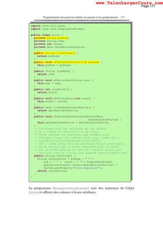Programmation Java pour les enfants, les parents et les grands-parents 171
Le programme EnregistreurScores2 crée des instances de l'objet
Score et affecte des valeurs à leurs attributs.
import java.util.Date;
import java.text.SimpleDateFormat;
public class Score {
private String prénom;
private String nom;
private int score;
private Date dateDernièrePartie;
public String lirePrénom() {
return prénom;
}
public void affecterPrénom(String prénom) {
this.prénom = prénom;
}
public String lireNom() {
return nom;
}
public void affecterNom(String nom) {
this.nom = nom;
}
public int lireScore() {
return score;
}
public void affecterScore(int score) {
this.score = score;
}
public Date lireDateDernièrePartie() {
return dateDernièrePartie;
}
public void affecterDateDernièrePartie(Date
dateDernièrePartie) {
this.dateDernièrePartie = dateDernièrePartie;
}
// Concatène tous les attributs en une chaîne
// et y ajoute un caractère fin de ligne.
// Cette méthode est pratique, par exemple pour
// afficher toutes les valeurs d'un coup, comme ceci :
// System.out.println(myScore.toString());
// NDT : comme cette méthode surcharge Object.toString(),
// tu es certain que la bonne représentation de Score
// est utilisée partout où Java en a besoin (c'est pour
// cela que nous ne l'avons pas appelée convertirEnString).
public String toString() {
String chaîneScore = prénom + " " +
nom + " " + score + " " + SimpleDateFormat.
getDateInstance().format(dateDernièrePartie) +
System.getProperty("line.separator");
return chaîneScore;
}
}
Page 171
www.TelechargerCours.com
 