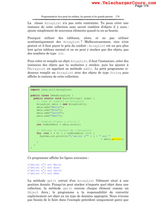 Programmation Java pour les enfants, les parents et les grands-parents 174
La classe ArrayList n'a pas cette contrainte. Tu peux créer une
instance de cette collection sans savoir combien d'objets il y aura :
ajoute simplement de nouveaux éléments quand tu en as besoin.
Pourquoi utiliser des tableaux, alors, et ne pas utiliser
systématiquement des ArrayList ? Malheureusement, rien n'est
gratuit et il faut payer le prix du confort : ArrayList est un peu plus
lent qu'un tableau normal et on ne peut y stocker que des objets, pas
des nombres de type int.
Pour créer et remplir un objet ArrayList, il faut l'instancier, créer des
instances des objets que tu souhaites y stocker, puis les ajouter à
l'ArrayList en appelant sa méthode add(). Le petit programme ci-
dessous remplit un ArrayList avec des objets de type String puis
affiche le contenu de cette collection.
Ce programme affiche les lignes suivantes :
L'ami(e) n°0 est Marie
L'ami(e) n°1 est Anne
L'ami(e) n°2 est David
L'ami(e) n°3 est Rémi
La méthode get() extrait d'un ArrayList l'élément situé à une
position donnée. Puisqu'on peut stocker n'importe quel objet dans une
collection, la méthode get() renvoie chaque élément comme un
Object Java ; le programme a la responsabilité de convertir
explicitement cet objet en un type de données approprié. Nous n'avons
pas besoin de le faire dans l'exemple précédent uniquement parce que
import java.util.ArrayList;
public class DémoArrayList {
public static void main(String[] args) {
// Crée et remplit un ArrayList
ArrayList amis = new ArrayList();
amis.add("Marie");
amis.add("Anne");
amis.add("David");
amis.add("Rémi");
// Combien d'amis y a-t-il ?
int nombreAmis = amis.size();
// Affiche le contenu de l'ArrayList
for (int i = 0; i < nombreAmis; i++) {
System.out.println("L'ami(e) n°" + i + " est "
+ amis.get(i));
}
}
}
Page 174
www.TelechargerCours.com
 