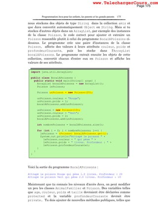 Programmation Java pour les enfants, les parents et les grands-parents 175
nous stockons des objets de type String dans la collection amis et
que Java convertit automatiquement Object en String. Mais si tu
stockes d'autres objets dans un ArrayList, par exemple des instances
de la classe Poisson, le code correct pour ajouter et extraire un
Poisson ressemble plutôt à celui du programme BocalAPoissons ci-
dessous. Le programme crée une paire d'instances de la classe
Poisson, affecte des valeurs à leurs attributs couleur, poids et
profondeurCourante, puis les stocke dans l'ArrayList
bocalAPoissons. Le programme extrait ensuite les objets de cette
collection, convertit chacun d'entre eux en Poisson et affiche les
valeurs de ses attributs.
Voici la sortie du programme BocalAPoissons :
Attrapé le poisson Rouge qui pèse 1.0 livres. Profondeur : 20
Attrapé le poisson Vert qui pèse 2.0 livres. Profondeur : 10
Maintenant que tu connais les niveaux d'accès Java, on peut modifier
un peu les classes AnimalFamilier et Poisson. Des variables telles
que age, couleur, poids et taille devraient être déclarées comme
protected et la variable profondeurCourante devrait être
private. Tu dois ajouter de nouvelles méthodes publiques, telles que
import java.util.ArrayList;
public class BocalAPoissons {
public static void main(String[] args) {
ArrayList bocalAPoissons = new ArrayList();
Poisson lePoisson;
Poisson unPoisson = new Poisson(20);
unPoisson.couleur = "Rouge";
unPoisson.poids = 1;
bocalAPoissons.add(unPoisson);
unPoisson = new Poisson(10);
unPoisson.couleur = "Vert";
unPoisson.poids = 2;
bocalAPoissons.add(unPoisson);
int nombrePoissons = bocalAPoissons.size();
for (int i = 0; i < nombrePoissons; i++) {
lePoisson = (Poisson) bocalAPoissons.get(i);
System.out.println("Attrapé le poisson " +
lePoisson.couleur + " qui pèse " +
lePoisson.poids + " livres. Profondeur : " +
lePoisson.profondeurCourante);
}
}
}
Page 175
www.TelechargerCours.com
 