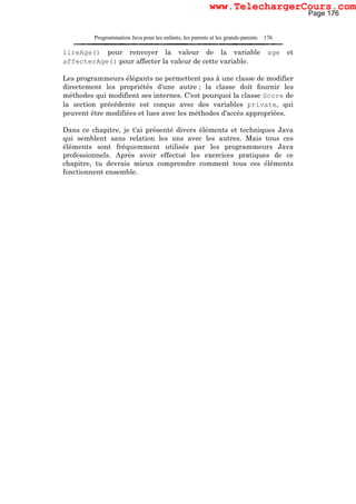 Programmation Java pour les enfants, les parents et les grands-parents 176
lireAge() pour renvoyer la valeur de la variable age et
affecterAge() pour affecter la valeur de cette variable.
Les programmeurs élégants ne permettent pas à une classe de modifier
directement les propriétés d'une autre ; la classe doit fournir les
méthodes qui modifient ses internes. C'est pourquoi la classe Score de
la section précédente est conçue avec des variables private, qui
peuvent être modifiées et lues avec les méthodes d'accès appropriées.
Dans ce chapitre, je t'ai présenté divers éléments et techniques Java
qui semblent sans relation les uns avec les autres. Mais tous ces
éléments sont fréquemment utilisés par les programmeurs Java
professionnels. Après avoir effectué les exercices pratiques de ce
chapitre, tu devrais mieux comprendre comment tous ces éléments
fonctionnent ensemble.
Page 176
www.TelechargerCours.com
 