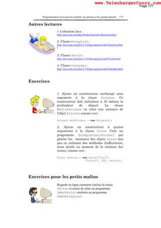 Programmation Java pour les enfants, les parents et les grands-parents 177
Autres lectures
1. Collections Java :
http://java.sun.com/docs/books/tutorial/collections/intro/
2. Classe ArrayList:
http://java.sun.com/j2se/1.5.0/docs/api/java/util/ArrayList.htm
l
3. Classe Vector:
http://java.sun.com/j2se/1.5.0/docs/api/java/util/Vector.html
4. Classe Calendar:
http://java.sun.com/j2se/1.5.0/docs/api/java/util/Calendar.html
Exercices
1. Ajoute un constructeur surchargé sans
argument à la classe Poisson. Ce
constructeur doit initialiser à 10 mètres la
profondeur de départ. La classe
MaîtrePoisson va créer une instance de
l'objet Poisson comme ceci :
Poisson monPoisson = new Poisson();
2. Ajoute un constructeur à quatre
arguments à la classe Score. Crée un
programme EnregistreurScores3 qui
génère les instances des objets Score non
pas en utilisant des méthodes d'affectation,
mais plutôt au moment de la création des
scores, comme ceci :
Score unScore = new Score("Jean",
"Dupont", 250, ceJour);
Exercices pour les petits malins
Regarde en ligne comment s'utilise la classe
Vector et essaie de créer un programme
DémoVector similaire au programme
DémoArrayList.
Page 177
www.TelechargerCours.com
 