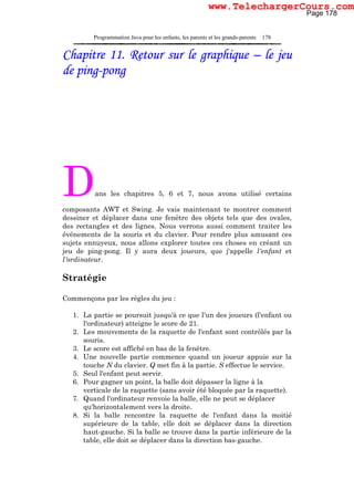 Programmation Java pour les enfants, les parents et les grands-parents 178
Chapitre 11. Retour sur le graphique – le jeu
de ping-pong
Dans les chapitres 5, 6 et 7, nous avons utilisé certains
composants AWT et Swing. Je vais maintenant te montrer comment
dessiner et déplacer dans une fenêtre des objets tels que des ovales,
des rectangles et des lignes. Nous verrons aussi comment traiter les
événements de la souris et du clavier. Pour rendre plus amusant ces
sujets ennuyeux, nous allons explorer toutes ces choses en créant un
jeu de ping-pong. Il y aura deux joueurs, que j'appelle l'enfant et
l'ordinateur.
Stratégie
Commençons par les règles du jeu :
1. La partie se poursuit jusqu'à ce que l'un des joueurs (l'enfant ou
l'ordinateur) atteigne le score de 21.
2. Les mouvements de la raquette de l'enfant sont contrôlés par la
souris.
3. Le score est affiché en bas de la fenêtre.
4. Une nouvelle partie commence quand un joueur appuie sur la
touche N du clavier. Q met fin à la partie. S effectue le service.
5. Seul l'enfant peut servir.
6. Pour gagner un point, la balle doit dépasser la ligne à la
verticale de la raquette (sans avoir été bloquée par la raquette).
7. Quand l'ordinateur renvoie la balle, elle ne peut se déplacer
qu'horizontalement vers la droite.
8. Si la balle rencontre la raquette de l'enfant dans la moitié
supérieure de la table, elle doit se déplacer dans la direction
haut-gauche. Si la balle se trouve dans la partie inférieure de la
table, elle doit se déplacer dans la direction bas-gauche.
Page 178
www.TelechargerCours.com
 